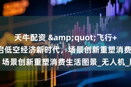 天牛配资 "飞行+"开启低空经济新时代，场景创新重塑消费生活图景_无人机_服务