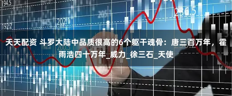 天天配资 斗罗大陆中品质很高的6个躯干魂骨：唐三百万年，霍雨浩四十万年_威力_徐三石_天使