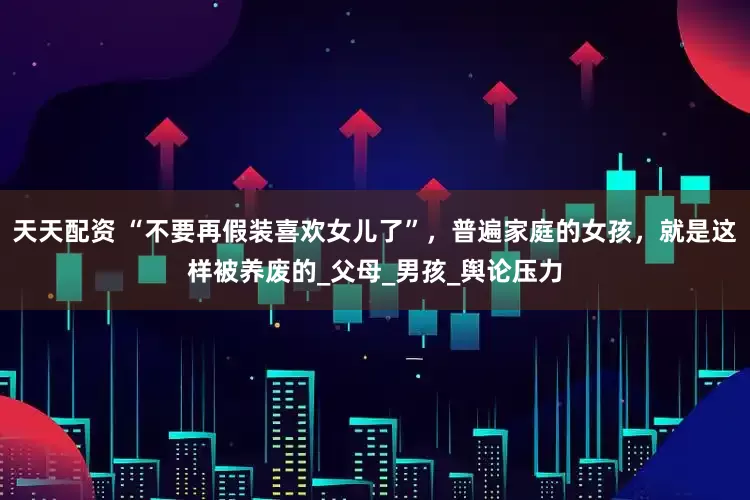 天天配资 “不要再假装喜欢女儿了”，普遍家庭的女孩，就是这样被养废的_父母_男孩_舆论压力