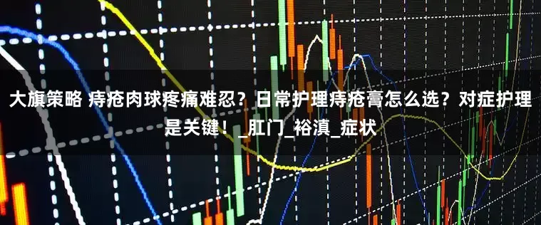 大旗策略 痔疮肉球疼痛难忍？日常护理痔疮膏怎么选？对症护理是关键！_肛门_裕滇_症状