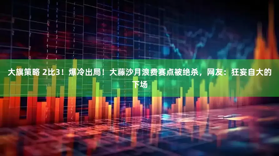 大旗策略 2比3！爆冷出局！大藤沙月浪费赛点被绝杀，网友：狂妄自大的下场