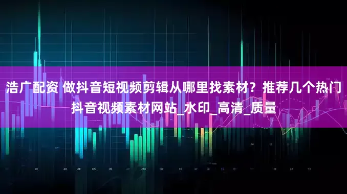 浩广配资 做抖音短视频剪辑从哪里找素材？推荐几个热门抖音视频素材网站_水印_高清_质量