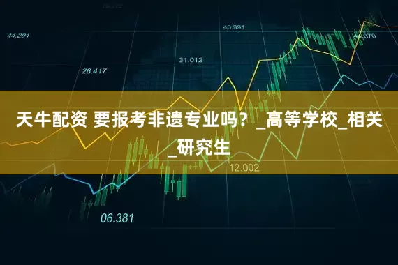天牛配资 要报考非遗专业吗？_高等学校_相关_研究生