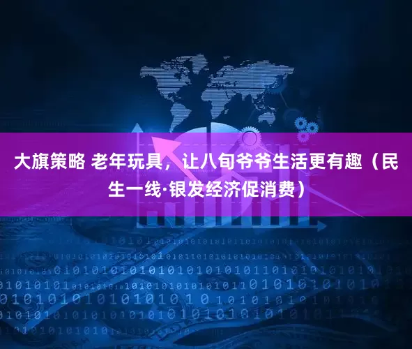 大旗策略 老年玩具，让八旬爷爷生活更有趣（民生一线·银发经济促消费）