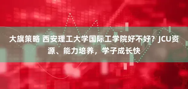 大旗策略 西安理工大学国际工学院好不好？JCU资源、能力培养，学子成长快