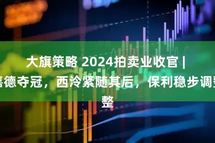 大旗策略 2024拍卖业收官 | 嘉德夺冠，西泠紧随其后，保利稳步调整