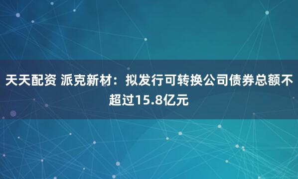 天天配资 派克新材：拟发行可转换公司债券总额不超过15.8亿元