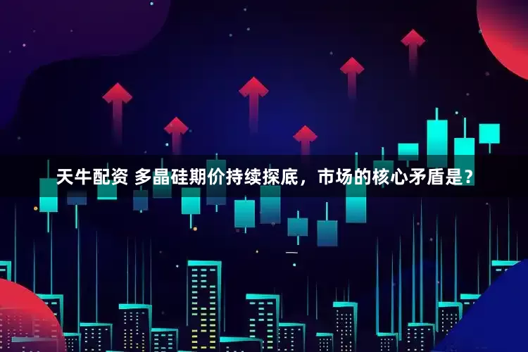 天牛配资 多晶硅期价持续探底，市场的核心矛盾是？